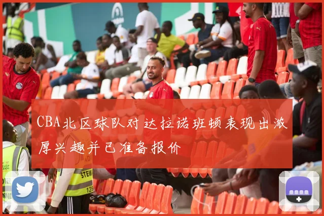 CBA北区球队对达拉诺班顿表现出浓厚兴趣并已准备报价