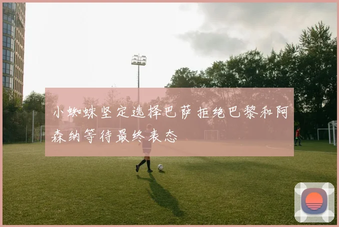 小蜘蛛坚定选择巴萨拒绝巴黎和阿森纳等待最终表态