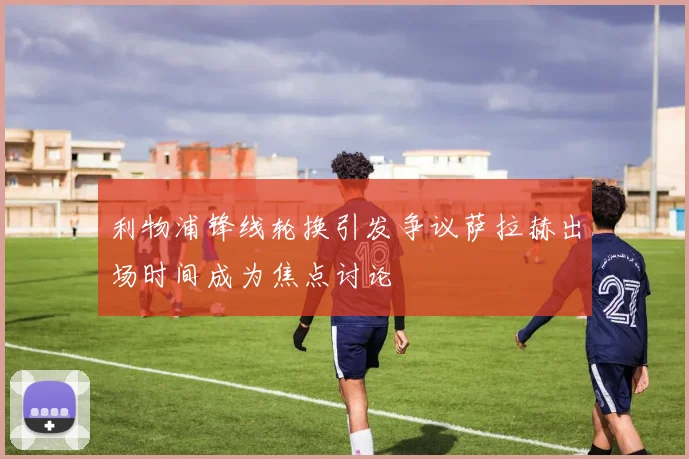 利物浦锋线轮换引发争议萨拉赫出场时间成为焦点讨论