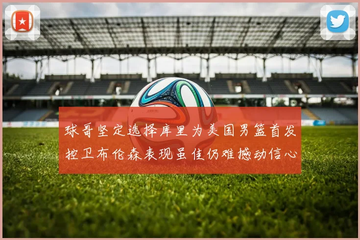 球哥坚定选择库里为美国男篮首发控卫布伦森表现虽佳仍难撼动信心