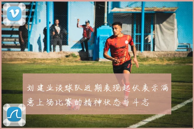 刘建业谈球队近期表现起伏表示满意上场比赛的精神状态与斗志