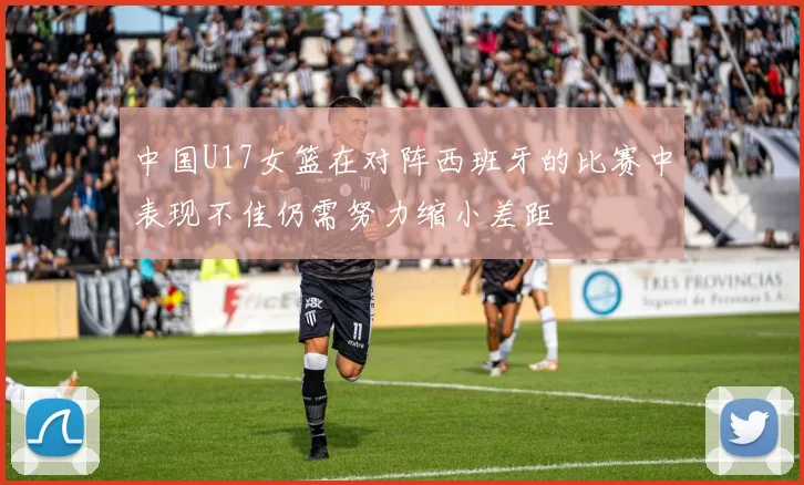 中国U17女篮在对阵西班牙的比赛中表现不佳仍需努力缩小差距