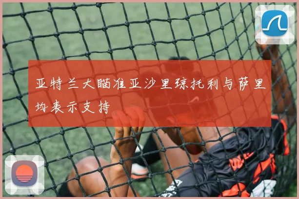 亚特兰大瞄准亚沙里琼托利与萨里均表示支持