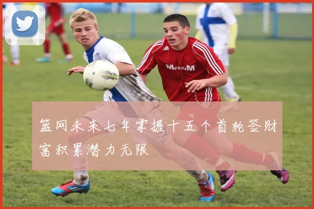 篮网未来七年掌握十五个首轮签财富积累潜力无限