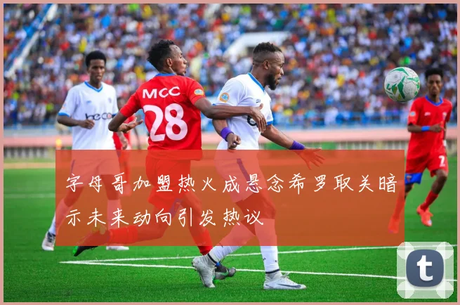 字母哥加盟热火成悬念希罗取关暗示未来动向引发热议