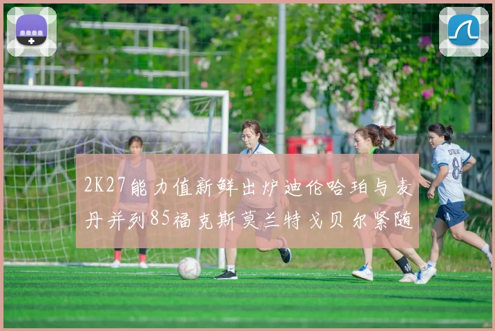 2K27能力值新鲜出炉迪伦哈珀与麦丹并列85福克斯莫兰特戈贝尔紧随其后84